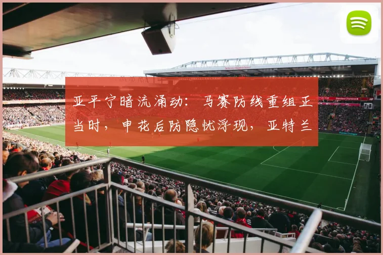 亚平宁暗流涌动:马赛防线重组正当时,申花后防隐忧浮现,亚特兰大杯赛救险点燃激情