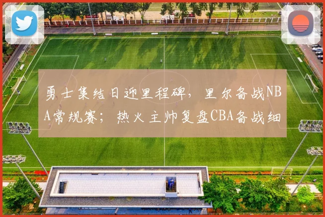 勇士集结日迎里程碑，里尔备战NBA常规赛；热火主帅复盘CBA备战细节