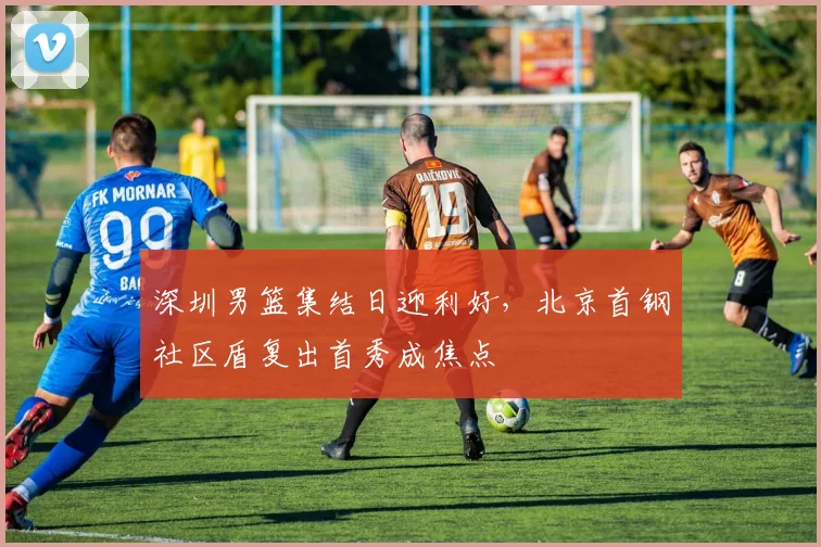 深圳男篮集结日迎利好,北京首钢社区盾复出首